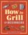 How to Grill for Beginners: A Grilling Cookbook for Mastering Techniques and Recipes (How to Cook)